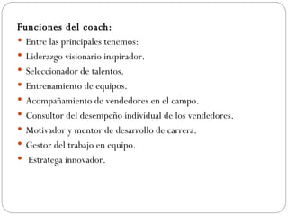 Funciones del coach: Entre las principales tenemos: Liderazgo visionario inspirador.  Seleccionador de talentos.  Entrenamiento de equipos.  Acompañamiento de vendedores en el campo.  Consultor del desempeño individual de los vendedores.  Motivador y mentor de desarrollo de carrera.  Gestor del trabajo en equipo. Estratega innovador. 