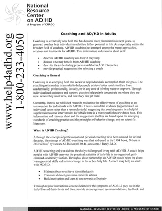 Resource

A Program sf CHADD


                            Coaching and AD/HD in Adults

    Coaching is a relatively new field that has become more prominent in recent years. In
    general, coaches help individuals reach their fullest potential in life. As a specialty within the
    broader field of coaching, ADIHD coaching has emerged among the many approaches,
    services and treatments for ADIHD. This inforrnation and resource sheet will:

        0   describe ADIHD coaching and how it may help
            discuss who may benefit from AD/I-ID coaching
            describe the credentialing process available to AD/HD coaches
            provide practical suggestions for selecting a coach

    Coaching in General

    Coaching is an emerging field that seeks to help individuals accomplish their life goals. The
    coaching relationship is intended to help people achieve better results in their lives:
    academically, professionally, socially, or in any area of life they want to improve. Through
    individualized assistance and support, coaches help people concentrate on where they are
    now, where they want to be, and how they can get there.

    Currently, there is no published research evaluating the effectiveness of coaching as an
    intervention for individuals with ADIHD. There is anecdotal evidence (reports based on
    individual cases rather than a research study) suggesting that coaching may be a helpful
    supplement to other interventions for which there is a more established evidence base. This
    inforrnation and resource sheet and the suggestions it offers are based upon the emerging
    standards of coaching practice and the principles of behavior change, not on scientific
    literature.

    What is ADIHD Coaching?

    Although the concepts of professional and personal coaching have been around for several
    decades, the concept of ADIHD coaching was first addressed in the 1994 book, Driven to
    Distraction,' by Edward M. Hallowell, M.D., and John J. Ratey, M.D.

    ADIHD coaching seeks to address the daily challenges of living with ADIHD. A coach helps
    people with AD/HD carry out the practical activities of daily life in an organized, goal-
    oriented, and timely fashion. Through a close partnership, an ADIHD coach helps the client
    learn practical skills and initiate change in his or her daily life. A coach may help an adult
    with ADIHD:

        e    Maintain focus to achieve identified goals
        e    Translate abstract goals into concrete actions
        e    Build motivation and learn to use rewards effectively
I
    Through regular interactions, coaches learn how the symptoms of ADIHD play out in the
    daily lives of their clients and then provide encouragement, recomendations, feedback, and
 