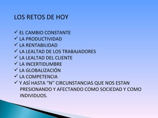 LOS RETOS DE HOY EL CAMBIO CONSTANTE LA PRODUCTIVIDAD LA RENTABILIDAD LA LEALTAD DE LOS TRABAJADORES LA LEALTAD DEL CLIENTE LA INCERTIDUMBRE LA GLOBALIZACIÓN LA COMPETENCIA Y ASÍ HASTA “N” CIRCUNSTANCIAS QUE NOS ESTAN  PRESIONANDO Y AFECTANDO COMO SOCIEDAD Y COMO  INDIVIDUOS. 