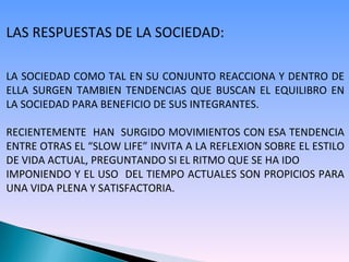 LAS RESPUESTAS DE LA SOCIEDAD: LA SOCIEDAD COMO TAL EN SU CONJUNTO REACCIONA Y DENTRO DE ELLA SURGEN TAMBIEN TENDENCIAS QUE BUSCAN EL EQUILIBRO EN LA SOCIEDAD PARA BENEFICIO DE SUS INTEGRANTES. RECIENTEMENTE  HAN  SURGIDO MOVIMIENTOS CON ESA TENDENCIA ENTRE OTRAS EL “SLOW LIFE” INVITA A LA REFLEXION SOBRE EL ESTILO DE VIDA ACTUAL, PREGUNTANDO SI EL RITMO QUE SE HA IDO  IMPONIENDO Y EL USO  DEL TIEMPO ACTUALES SON PROPICIOS PARA UNA VIDA PLENA Y SATISFACTORIA. 