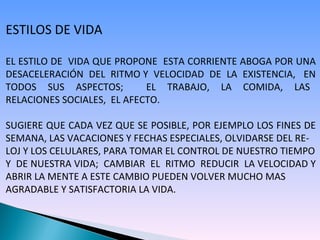 ESTILOS DE VIDA EL ESTILO DE  VIDA QUE PROPONE  ESTA CORRIENTE ABOGA POR UNA DESACELERACIÓN  DEL  RITMO Y  VELOCIDAD  DE  LA  EXISTENCIA,  EN TODOS  SUS  ASPECTOS;  EL  TRABAJO,  LA  COMIDA,  LAS  RELACIONES SOCIALES,  EL AFECTO. SUGIERE QUE CADA VEZ QUE SE POSIBLE, POR EJEMPLO LOS FINES DE SEMANA, LAS VACACIONES Y FECHAS ESPECIALES, OLVIDARSE DEL RE- LOJ Y LOS CELULARES, PARA TOMAR EL CONTROL DE NUESTRO TIEMPO Y  DE NUESTRA VIDA;  CAMBIAR  EL  RITMO  REDUCIR  LA VELOCIDAD Y ABRIR LA MENTE A ESTE CAMBIO PUEDEN VOLVER MUCHO MAS  AGRADABLE Y SATISFACTORIA LA VIDA. 