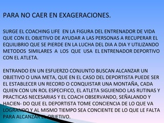 PARA NO CAER EN EXAGERACIONES. SURGE EL COACHING LIFE  EN LA FIGURA DEL ENTRENADOR DE VIDA QUE CON EL OBJETIVO DE AYUDAR A LAS PERSONAS A RECUPERAR EL EQUILIBRIO QUE SE PIERDE EN LA LUCHA DEL DIA A DIA Y UTILIZANDO METODOS  SIMILARES  A  LOS  QUE  USA  EL ENTRENADOR DEPORTIVO CON EL ATLETA. ENTRANDO EN UN ESFUERZO CONJUNTO BUSCAN ALCANZAR UN  OBJETIVO O UNA META, QUE EN EL CASO DEL DEPORTISTA PUEDE SER EL ESTABLECER UN RECORD O CONQUISTAR UNA MONTAÑA, CADA QUIEN CON UN ROL ESPECIFICO, EL ATLETA SIGUIENDO LAS RUTINAS Y PRACTICAS NECESARIAS Y EL COACH OBSERVANDO, SEÑALANDO Y HACIEN- DO QUE EL DEPORTISTA TOME CONCIENCIA DE LO QUE VA LOGRANDO Y AL MISMO TIEMPO SEA CONCIENTE DE LO QUE LE FALTA PARA ALCANZAR EL OBJETIVO. 