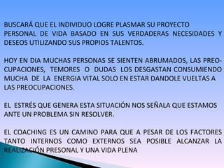 BUSCARÁ QUE EL INDIVIDUO LOGRE PLASMAR SU PROYECTO  PERSONAL DE VIDA BASADO EN SUS VERDADERAS NECESIDADES Y DESEOS UTILIZANDO SUS PROPIOS TALENTOS. HOY EN DIA MUCHAS PERSONAS SE SIENTEN ABRUMADOS, LAS PREO- CUPACIONES,  TEMORES  O  DUDAS  LOS DESGASTAN CONSUMIENDO MUCHA  DE  LA  ENERGIA VITAL SOLO EN ESTAR DANDOLE VUELTAS A  LAS PREOCUPACIONES.  EL  ESTRÉS QUE GENERA ESTA SITUACIÓN NOS SEÑALA QUE ESTAMOS ANTE UN PROBLEMA SIN RESOLVER. EL COACHING ES UN CAMINO PARA QUE A PESAR DE LOS FACTORES TANTO  INTERNOS  COMO  EXTERNOS  SEA  POSIBLE  ALCANZAR  LA REALIZACIÓN PRESONAL Y UNA VIDA PLENA 