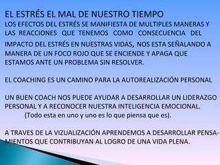 EL ESTRÉS EL MAL DE NUESTRO TIEMPO LOS EFECTOS DEL ESTRÉS SE MANIFIESTA DE MULTIPLES MANERAS Y  LAS  REACCIONES  QUE  TENEMOS  COMO  CONSECUENCIA  DEL IMPACTO DEL ESTRÉS EN NUESTRAS VIDAS ,  NOS ESTA SEÑALANDO A MANERA DE UN FOCO ROJO QUE SE ENCIENDE Y APAGA QUE  ESTAMOS ANTE UN PROBLEMA SIN RESOLVER.  EL COACHING ES UN CAMINO PARA LA AUTOREALIZACIÓN PERSONAL UN BUEN COACH NOS PUEDE AYUDAR A DESARROLLAR UN LIDERAZGO PERSONAL Y A RECONOCER NUESTRA INTELIGENCIA EMOCIONAL. (Todo esta en uno y uno es lo que piensa que es). A TRAVES DE LA VIZUALIZACIÓN APRENDEMOS A DESARROLLAR PENSA- MIENTOS QUE CONTRIBUYAN AL LOGRO DE UNA VIDA PLENA. 