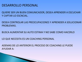 DESARROLLO PERSONAL QUIERE SER UN BUEN COMUNICADOR, DESEA APRENDER A ESCUCHAR Y CAPTAR LO ESCNCIAL. DESEA CONTROLAR LAS PREOCUPACIONES Y APRENDER A SOLUCIONAR PROBLEMAS. BUSCA AUMENTAR SU AUTO ESTIMA Y NO SABE COMO HACERLO LO QUE NECESITA ES UN COACHING PERSONAL ADEMAS DE LO ANTERIOR EL PROCESO DE COACHING LE PUEDE AYUDAR A: 