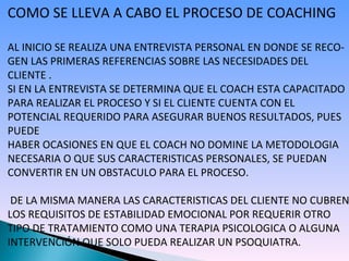 COMO SE LLEVA A CABO EL PROCESO DE COACHING AL INICIO SE REALIZA UNA ENTREVISTA PERSONAL EN DONDE SE RECO-GEN LAS PRIMERAS REFERENCIAS SOBRE LAS NECESIDADES DEL  CLIENTE . SI EN LA ENTREVISTA SE DETERMINA QUE EL COACH ESTA CAPACITADO PARA REALIZAR EL PROCESO Y SI EL CLIENTE CUENTA CON EL POTENCIAL REQUERIDO PARA ASEGURAR BUENOS RESULTADOS, PUES PUEDE HABER OCASIONES EN QUE EL COACH NO DOMINE LA METODOLOGIA NECESARIA O QUE SUS CARACTERISTICAS PERSONALES, SE PUEDAN  CONVERTIR EN UN OBSTACULO PARA EL PROCESO. DE LA MISMA MANERA LAS CARACTERISTICAS DEL CLIENTE NO CUBREN LOS REQUISITOS DE ESTABILIDAD EMOCIONAL POR REQUERIR OTRO TIPO DE TRATAMIENTO COMO UNA TERAPIA PSICOLOGICA O ALGUNA INTERVENCIÓN QUE SOLO PUEDA REALIZAR UN PSOQUIATRA. 