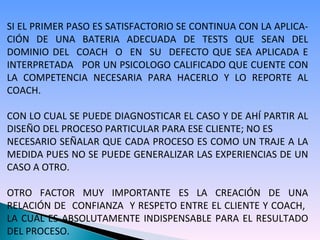 SI EL PRIMER PASO ES SATISFACTORIO SE CONTINUA CON LA APLICA- CIÓN DE UNA BATERIA ADECUADA DE TESTS QUE SEAN DEL DOMINIO DEL  COACH  O  EN  SU  DEFECTO QUE SEA APLICADA E INTERPRETADA  POR UN PSICOLOGO CALIFICADO QUE CUENTE CON LA COMPETENCIA NECESARIA PARA HACERLO Y LO REPORTE AL COACH. CON LO CUAL SE PUEDE DIAGNOSTICAR EL CASO Y DE AHÍ PARTIR AL DISEÑO DEL PROCESO PARTICULAR PARA ESE CLIENTE; NO ES  NECESARIO SEÑALAR QUE CADA PROCESO ES COMO UN TRAJE A LA MEDIDA PUES NO SE PUEDE GENERALIZAR LAS EXPERIENCIAS DE UN CASO A OTRO.  OTRO FACTOR MUY IMPORTANTE ES LA CREACIÓN DE UNA RELACIÓN DE  CONFIANZA  Y RESPETO ENTRE EL CLIENTE Y COACH,  LA CUAL ES ABSOLUTAMENTE INDISPENSABLE PARA EL RESULTADO DEL PROCESO. 