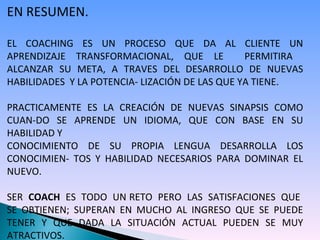 EN RESUMEN. EL COACHING ES UN PROCESO QUE DA AL CLIENTE UN APRENDIZAJE TRANSFORMACIONAL, QUE LE  PERMITIRA  ALCANZAR SU META, A TRAVES DEL DESARROLLO DE NUEVAS HABILIDADES  Y LA POTENCIA- LIZACIÓN DE LAS QUE YA TIENE. PRACTICAMENTE ES LA CREACIÓN DE NUEVAS SINAPSIS COMO CUAN-DO SE APRENDE UN IDIOMA, QUE CON BASE EN SU HABILIDAD Y  CONOCIMIENTO DE SU PROPIA LENGUA DESARROLLA LOS CONOCIMIEN- TOS Y HABILIDAD NECESARIOS PARA DOMINAR EL NUEVO. SER  COACH   ES  TODO  UN RETO  PERO  LAS  SATISFACIONES  QUE  SE OBTIENEN; SUPERAN EN MUCHO AL INGRESO QUE SE PUEDE TENER Y QUE DADA LA SITUACIÓN ACTUAL PUEDEN SE MUY ATRACTIVOS.   
