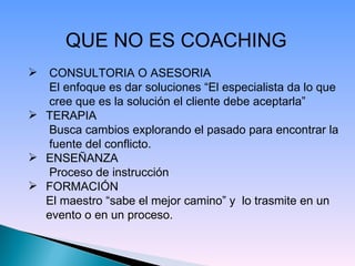 QUE NO ES COACHING   CONSULTORIA O ASESORIA   El enfoque es dar soluciones “El especialista da lo que   cree que es la solución el cliente debe aceptarla” TERAPIA   Busca cambios explorando el pasado para encontrar la   fuente del conflicto. ENSEÑANZA   Proceso de instrucción  FORMACIÓN El maestro “sabe el mejor camino” y  lo trasmite en un evento o en un proceso. 