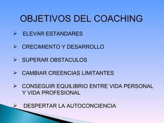 OBJETIVOS DEL COACHING   ELEVAR ESTANDARES CRECIMIENTO Y DESARROLLO SUPERAR OBSTACULOS CAMBIAR CREENCIAS LIMITANTES CONSEGUIR EQUILIBRIO ENTRE VIDA PERSONAL Y VIDA PROFESIONAL DESPERTAR LA AUTOCONCIENCIA   
