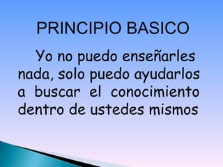 PRINCIPIO BASICO   Yo no puedo enseñarles nada, solo puedo ayudarlos a  buscar  el  conocimiento dentro de ustedes mismos 