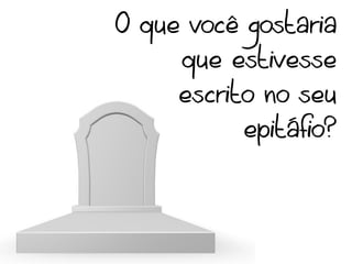O que você gostaria
     que estivesse
     escrito no seu
           epitáfio?
 