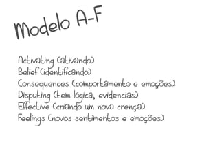lo A -F
Mode
Activating (ativando)
Belief (identificando)
Consequences (comportamento e emoções)
Disputing (tem lógica, evidencias)
Effective (criando um nova crença)
Feelings (novos sentimentos e emoções)
 