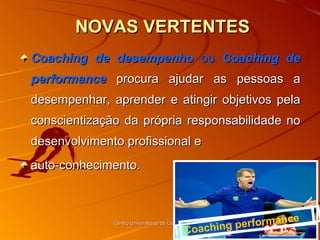   NOVAS VERTENTES Coaching de desempenho  ou  Coaching de performance   procura ajudar as pessoas a desempenhar, aprender e atingir objetivos pela conscientização da própria responsabilidade no desenvolvimento profissional e  auto-conhecimento. Centro Universitário de Caratinga - UNEC Coaching performance 