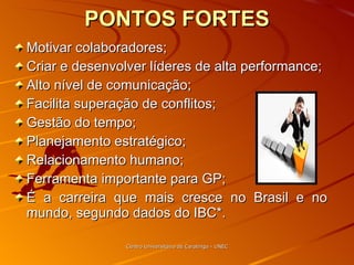PONTOS FORTES Motivar colaboradores; Criar e desenvolver líderes de alta performance; Alto nível de comunicação; Facilita superação de conflitos;  Gestão do tempo; Planejamento estratégico;  Relacionamento humano; Ferramenta importante para GP; É a carreira que mais cresce no Brasil e no mundo, segundo dados do IBC*. Centro Universitário de Caratinga - UNEC 