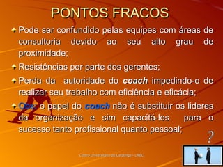 PONTOS FRACOS  Pode ser confundido pelas equipes com áreas de consultoria devido ao seu alto grau de proximidade; Resistências por parte dos gerentes; Perda da  autoridade do  coach  impedindo-o de realizar seu trabalho com eficiência e eficácia; Obs:  o papel do  coach  não é substituir os lideres da organização e sim capacitá-los  para o sucesso tanto profissional quanto pessoal; Centro Universitário de Caratinga - UNEC ? 