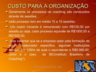 CUSTO PARA A ORGANIZAÇÃO Geralmente os processos de coaching são conduzidos através de sessões,  cada processo tem em média 10 a 15 sessões Um coach iniciante é remunerado com R$100,00 por sessão,ou seja, cada processo equivale de R$1000,00 a R$1500,00, Vale salientar que se a empresa optar pela formação de algum colaborador especifico, algumas instituições cobram por 130hs de aula o equivalente a R$5.990,00, como é o caso  da IBC(Instituto Brasileiro de Coaching*). Centro Universitário de Caratinga - UNEC 