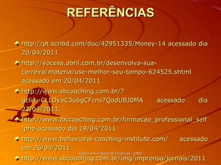 REFERÊNCIAS http://pt.scribd.com/doc/42951335/Money-14 acessado dia 20/04/2011 http://vocesa.abril.com.br/desenvolva-sua-carreira/materia/use-melhor-seu-tempo-624525.shtml acessado em 20/04/2011 http://www.sbcoaching.com.br/?gclid=CLLDyaC3u6gCFcns7QodUBJ0MA acessado dia 23/04/2011. http://www.ibccoaching.com.br/formacao_professional_self.php acessado dia 19/04/2011 http://www.behavioral-coaching-institute.com/ acessado em 26/04/2011 http://www.sbcoaching.com.br/img/imprensa/jornais/2011-marco-folha-de-spaulo.pdf acessado dia 20/04/2011 Centro Universitário de Caratinga - UNEC 