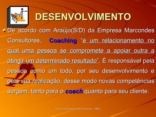 DESENVOLVIMENTO De acordo com Araújo(S/D) da Empresa Marcondes Consultores,  Coaching  “ é um relacionamento no qual uma pessoa se compromete a apoiar outra a atingir um determinado resultado” . É responsável pela pessoa como um todo, por seu desenvolvimento e pela sua realização, desse modo novas competências surgem, tanto para o  coach  quanto para seu cliente. Centro Universitário de Caratinga - UNEC 
