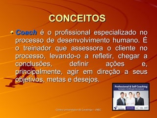 CONCEITOS   Coach  é o profissional especializado no processo de desenvolvimento humano. É o treinador que assessora o cliente no processo, levando-o a refletir, chegar a conclusões, definir ações e, principalmente, agir em direção a seus objetivos, metas e desejos. Centro Universitário de Caratinga - UNEC 