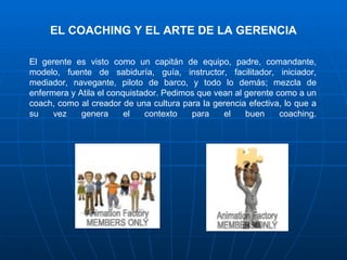 EL COACHING Y EL ARTE DE LA GERENCIA

El gerente es visto como un capitán de equipo, padre, comandante,
modelo, fuente de sabiduría, guía, instructor, facilitador, iniciador,
mediador, navegante, piloto de barco, y todo lo demás; mezcla de
enfermera y Atila el conquistador. Pedimos que vean al gerente como a un
coach, como al creador de una cultura para la gerencia efectiva, lo que a
su    vez    genera      el   contexto   para    el    buen     coaching.
 
