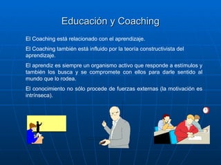 Educación y Coaching
El Coaching está relacionado con el aprendizaje.
El Coaching también está influido por la teoría constructivista del
aprendizaje.
El aprendiz es siempre un organismo activo que responde a estímulos y
también los busca y se compromete con ellos para darle sentido al
mundo que lo rodea.
El conocimiento no sólo procede de fuerzas externas (la motivación es
intrínseca).
 