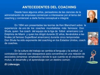 ANTECEDENTES DEL COACHING
         Desde hace algunos años, pensadores de las ciencias de la
administración de empresas comienzan a interesarse por el tema del
coaching y comienzan a darle forma conceptual e integral.

          En 1994 son presentadas las teorías de Ken Blanchard sobre la
experiencia de uno de los coaches mundialistas más famosos: Don
Shula, quien fue coach del equipo de la liga de fútbol americano Los
Dolphins de Miami y quien los dirigió durante 22 años, llevándolos a las
finales (el famoso SuperBowl americano) durante cinco temporadas
Don Shula ha sido exponente del coaching en los Estados Unidos, coach
de coaches.


         En la cultura del trabajo se cambia el lenguaje y la actitud. La
contratación laboral casi desaparece para convertirse en una relación de
asociados (empresa- empleados) donde lo que cuenta es el crecimiento
mutuo, el desarrollo y el aprendizaje con un destino común:
El Liderazgo.
 