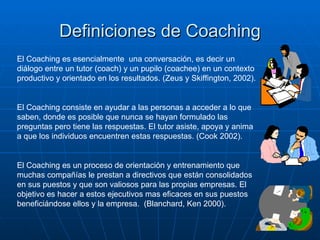 Definiciones de Coaching
El Coaching es esencialmente una conversación, es decir un
diálogo entre un tutor (coach) y un pupilo (coachee) en un contexto
productivo y orientado en los resultados. (Zeus y Skiffington, 2002).


El Coaching consiste en ayudar a las personas a acceder a lo que
saben, donde es posible que nunca se hayan formulado las
preguntas pero tiene las respuestas. El tutor asiste, apoya y anima
a que los individuos encuentren estas respuestas. (Cook 2002).


El Coaching es un proceso de orientación y entrenamiento que
muchas compañías le prestan a directivos que están consolidados
en sus puestos y que son valiosos para las propias empresas. El
objetivo es hacer a estos ejecutivos mas eficaces en sus puestos
beneficiándose ellos y la empresa. (Blanchard, Ken 2000).
 