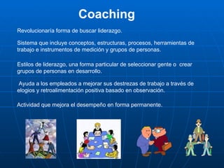 Coaching
Revolucionaría forma de buscar liderazgo.

Sistema que incluye conceptos, estructuras, procesos, herramientas de
trabajo e instrumentos de medición y grupos de personas.

Estilos de liderazgo, una forma particular de seleccionar gente o crear
grupos de personas en desarrollo.

 Ayuda a los empleados a mejorar sus destrezas de trabajo a través de
elogios y retroalimentación positiva basado en observación.

Actividad que mejora el desempeño en forma permanente.
 