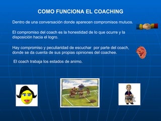 COMO FUNCIONA EL COACHING
Dentro de una conversación donde aparecen compromisos mutuos.

El compromiso del coach es la honestidad de lo que ocurre y la
disposición hacia el logro.

Hay compromiso y peculiaridad de escuchar por parte del coach,
donde se da cuenta de sus propias opiniones del coachee.

El coach trabaja los estados de animo.
 