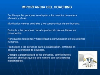 IMPORTANCIA DEL COACHING

Facilita que las personas se adapten a los cambios de manera
eficiente y eficaz.

Moviliza los valores centrales y los compromisos del ser humano.

Estimula a las personas hacia la producción de resultados sin
precedentes.

Renueva las relaciones y hace eficaz la comunicación en los sistemas
humanos.

Predispone a las personas para la colaboración, el trabajo en
equipo y la creación de acuerdos.
Destapa la potencialidad de las personas, permitiéndoles
alcanzar objetivos que de otra manera son considerados
inalcanzables.
 