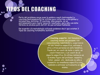 1) Coaching experto: Así llamamos al
     coaching donde una persona, con
conocimientos, habilidades y experiencia
  en una temática específica, entrena a
 otra u otras personas en esta temática.
 Puede ser un coach de baile o canto, un
    coach financiero, o un coach de un
deporte específico. En última instancia es
 la misma figura del profesor, maestro,
  tutor, asesor, etc. dedicada no sólo a
 transmitir su enseñanza específica sino
  también a entrenar activamente en la
                  misma.
 