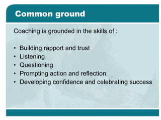 Common ground Coaching is grounded in the skills of : Building rapport and trust  Listening  Questioning  Prompting action and reflection  Developing confidence and celebrating success 