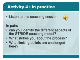 Activity 4 : in practice Listen to this coaching session In pairs can you identify the different aspects of the STRIDE coaching model? What strikes you about the process? What limiting beliefs are challenged here? 