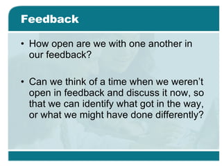 Feedback How open are we with one another in our feedback?  Can we think of a time when we weren’t open in feedback and discuss it now, so that we can identify what got in the way, or what we might have done differently? 
