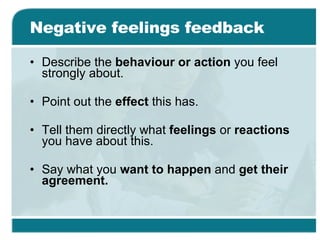 Negative feelings feedback Describe the  behaviour or action  you feel strongly about. Point out the  effect  this has. Tell them directly what  feelings  or  reactions  you have about this. Say what you  want to happen  and  get their agreement. 