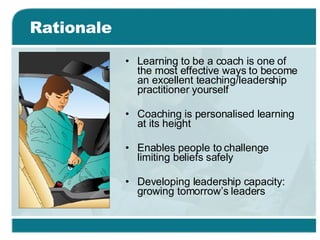 Rationale Learning to be a coach is one of the most effective ways to become an excellent teaching/leadership practitioner yourself Coaching is personalised learning at its height  Enables people to challenge limiting beliefs safely Developing leadership capacity: growing tomorrow’s leaders 