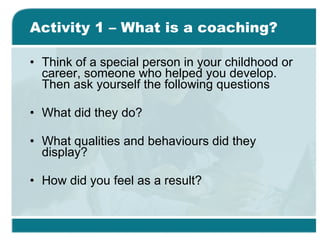 Activity 1 – What is a coaching? Think of a special person in your childhood or career, someone who helped you develop. Then ask yourself the following questions What did they do? What qualities and behaviours did they display? How did you feel as a result? 