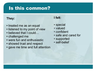 Is this common? They: •  treated me as an equal •  listened to my point of view •  believed that I could… •  challenged me •  were fun and enthusiastic •  showed trust and respect •  gave me time and full attention I felt: •  special •  valued •  confident •  safe and cared for •  supported •  self-belief 