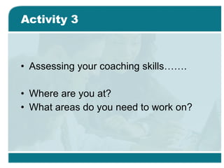 Activity 3 Assessing your coaching skills……. Where are you at? What areas do you need to work on? 