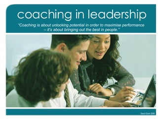 coaching in leadership “ Coaching is about unlocking potential in order to maximise performance  –  it’s about bringing out the best in people.” David Dixon 2008 