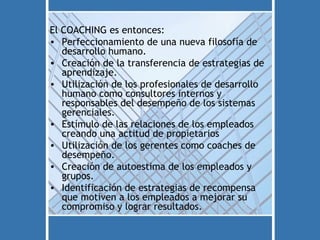 El COACHING es entonces:
• Perfeccionamiento de una nueva filosofía de
   desarrollo humano.
• Creación de la transferencia de estrategias de
   aprendizaje.
• Utilización de los profesionales de desarrollo
   humano como consultores internos y
   responsables del desempeño de los sistemas
   gerenciales.
• Estímulo de las relaciones de los empleados
   creando una actitud de propietarios
• Utilización de los gerentes como coaches de
   desempeño.
• Creación de autoestima de los empleados y
   grupos.
• Identificación de estrategias de recompensa
   que motiven a los empleados a mejorar su
   compromiso y lograr resultados.
 