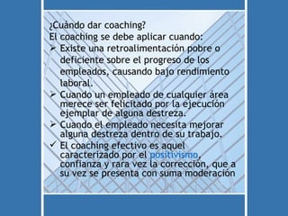 ¿Cuándo dar coaching?
El coaching se debe aplicar cuando:
 Existe una retroalimentación pobre o
   deficiente sobre el progreso de los
   empleados, causando bajo rendimiento
   laboral.
 Cuando un empleado de cualquier área
   merece ser felicitado por la ejecución
   ejemplar de alguna destreza.
 Cuando el empleado necesita mejorar
   alguna destreza dentro de su trabajo.
 El coaching efectivo es aquel
   caracterizado por el positivismo,
   confianza y rara vez la corrección, que a
   su vez se presenta con suma moderación
 