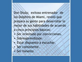 Don Shula; exitoso entrenador de
los Dolphins de Miami, reveló que
prepara su gente para desarrollar lo
mejor de sus habilidades de acuerdo
a cinco principios básicos:
• Ser orientado por convicciones.
• Sobreaprendizaje.
• Estar dispuesto a escuchar.
• Ser consistente.
• Ser honesto.
 