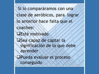 Si lo comparáramos con una
clase de aeróbicos, para lograr
lo anterior hace falta que el
coachee:
Esté motivado
Sea capaz de captar la
  significación de lo que debe
  aprender
Pueda evaluar el proceso
  conseguido
 