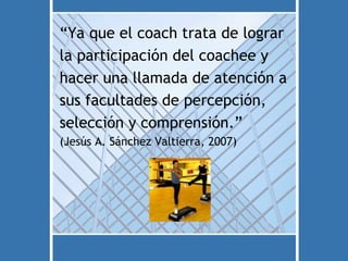 “Ya que el coach trata de lograr
la participación del coachee y
hacer una llamada de atención a
sus facultades de percepción,
selección y comprensión.”
(Jesús A. Sánchez Valtierra, 2007)
 
