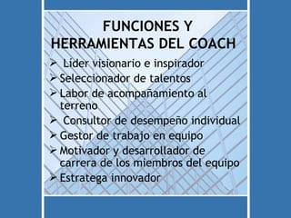 FUNCIONES Y
HERRAMIENTAS DEL COACH
 Líder visionario e inspirador
 Seleccionador de talentos
 Labor de acompañamiento al
  terreno
 Consultor de desempeño individual
 Gestor de trabajo en equipo
 Motivador y desarrollador de
  carrera de los miembros del equipo
 Estratega innovador
 