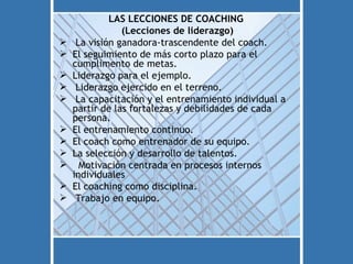 LAS LECCIONES DE COACHING
                (Lecciones de liderazgo)
    La visión ganadora-trascendente del coach.
   El seguimiento de más corto plazo para el
    cumplimento de metas.
   Liderazgo para el ejemplo.
    Liderazgo ejercido en el terreno.
    La capacitación y el entrenamiento individual a
    partir de las fortalezas y debilidades de cada
    persona.
   El entrenamiento continuo.
   El coach como entrenador de su equipo.
   La selección y desarrollo de talentos.
     Motivación centrada en procesos internos
    individuales
   El coaching como disciplina.
    Trabajo en equipo.
 