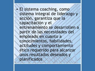 • El sistema coaching, como
  sistema integral de liderazgo y
  acción, garantiza que la
  capacitación y el
  entrenamiento se desarrollen a
  partir de las necesidades del
  empleado en cuanto a
  conocimientos, habilidades,
  actitudes y comportamiento
  ético requerido para alcanzar
  unos resultados deseados y
  planificados
 