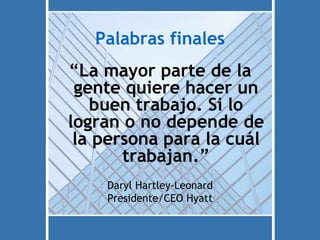 Palabras finales
“La mayor parte de la
 gente quiere hacer un
   buen trabajo. Si lo
logran o no depende de
 la persona para la cuál
       trabajan.”
    Daryl Hartley-Leonard
    Presidente/CEO Hyatt
 